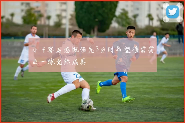 小卡赛后感慨领先3分时希望穆雷罚丢一球竟然成真
